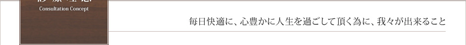 診療理念　Consultation Consept　毎日快適に、心豊かに人生を過ごして頂く為に、我々が出来ること