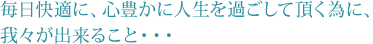 毎日快適に、心豊かに人生を過ごして頂く為に、我々が出来ること・・・